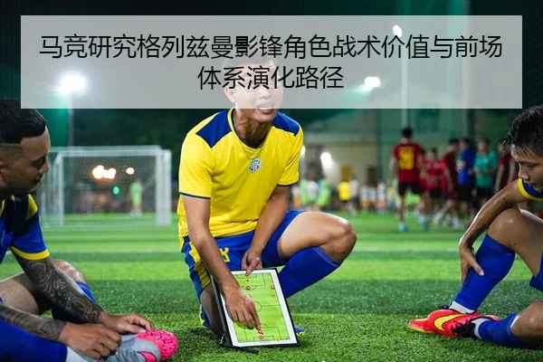 马竞研究格列兹曼影锋角色战术价值与前场体系演化路径