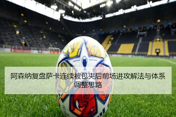 阿森纳复盘萨卡连续被包夹后前场进攻解法与体系调整思路