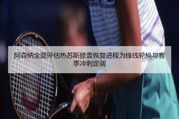 阿森纳全面评估热苏斯膝盖恢复进程为锋线轮换与赛季冲刺定调