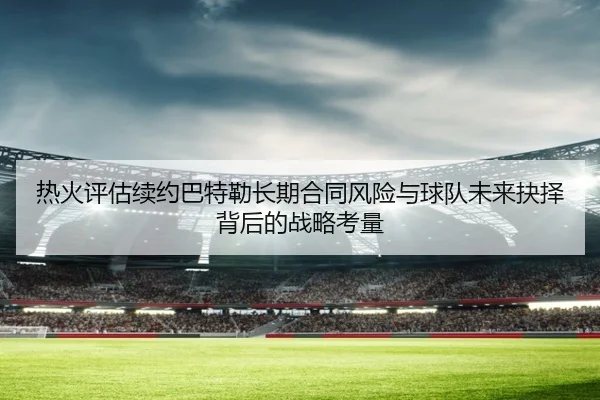 热火评估续约巴特勒长期合同风险与球队未来抉择背后的战略考量 - kaiyun