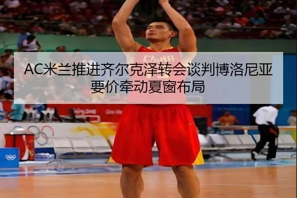 AC米兰推进齐尔克泽转会谈判博洛尼亚要价牵动夏窗布局（kaiyun）